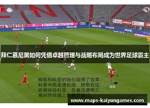 拜仁慕尼黑如何凭借卓越管理与战略布局成为世界足球霸主