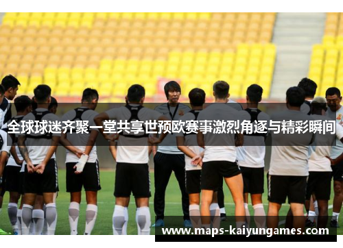 全球球迷齐聚一堂共享世预欧赛事激烈角逐与精彩瞬间