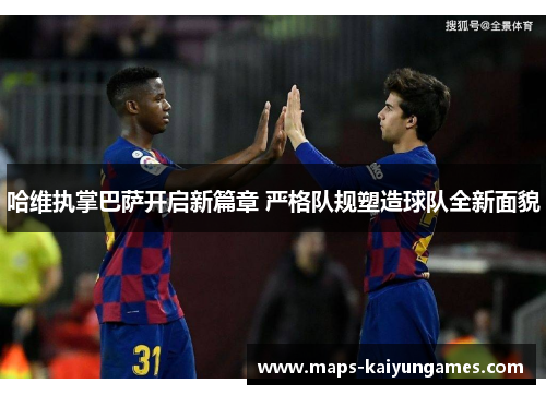 哈维执掌巴萨开启新篇章 严格队规塑造球队全新面貌