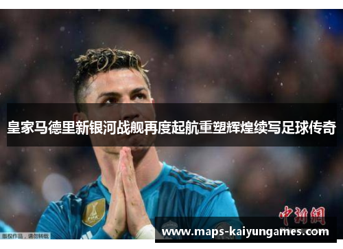皇家马德里新银河战舰再度起航重塑辉煌续写足球传奇
