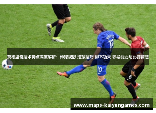 莫德里奇技术特点深度解析：传球视野 控球技巧 脚下功夫 领导能力与比赛智慧