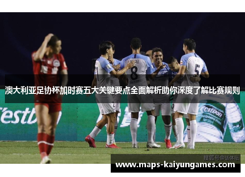 澳大利亚足协杯加时赛五大关键要点全面解析助你深度了解比赛规则