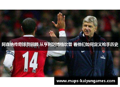 阿森纳传奇球员回顾 从亨利到博格坎普 看他们如何定义枪手历史
