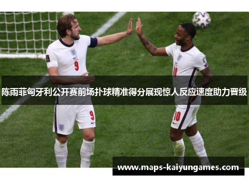 陈雨菲匈牙利公开赛前场扑球精准得分展现惊人反应速度助力晋级